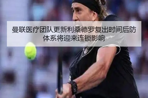 曼联医疗团队更新利桑德罗复出时间后防体系将迎来连锁影响
