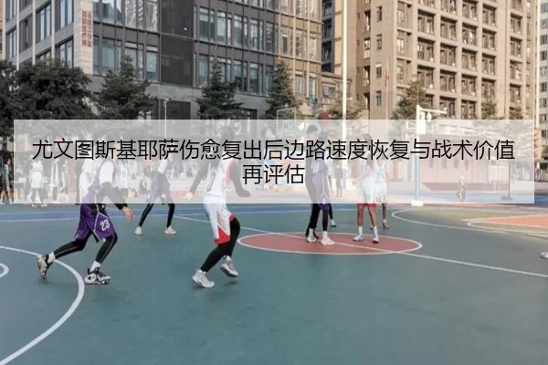 尤文图斯基耶萨伤愈复出后边路速度恢复与战术价值再评估